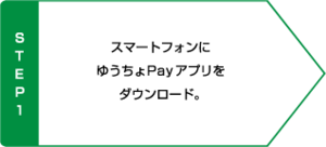 STEP1 スマートフォンにゆうちょPayアプリをダウンロード