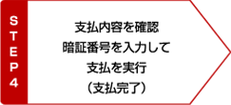 STEP4 支払内容を確認 暗証番号を入力して支払を実行 支払完了