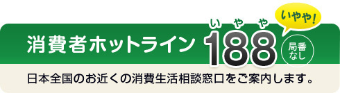 消費者ホットライン 局番なし「188 (いやや)」日本全国のお近くの消費生活相談窓口をご案内します。